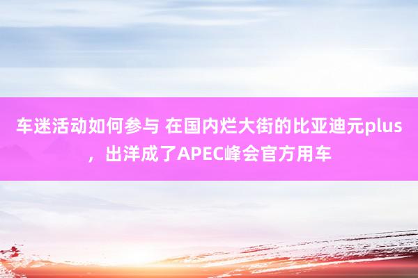 车迷活动如何参与 在国内烂大街的比亚迪元plus，出洋成了APEC峰会官方用车