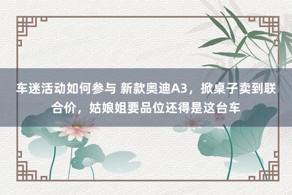 车迷活动如何参与 新款奥迪A3，掀桌子卖到联合价，姑娘姐要品位还得是这台车