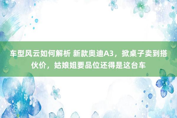 车型风云如何解析 新款奥迪A3，掀桌子卖到搭伙价，姑娘姐要品位还得是这台车