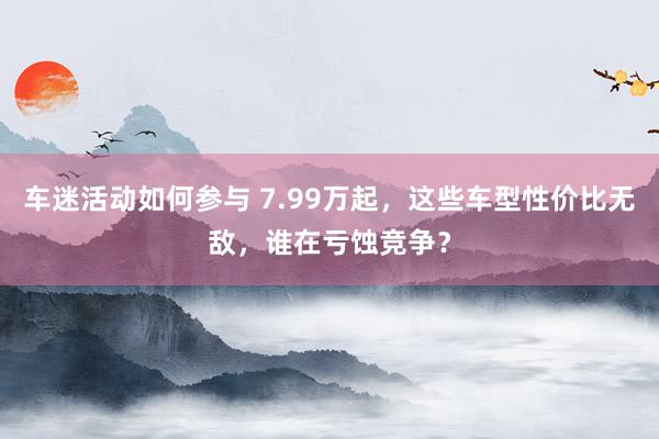 车迷活动如何参与 7.99万起，这些车型性价比无敌，谁在亏蚀竞争？