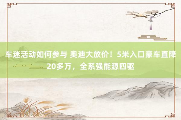 车迷活动如何参与 奥迪大放价！5米入口豪车直降20多万，全系强能源四驱