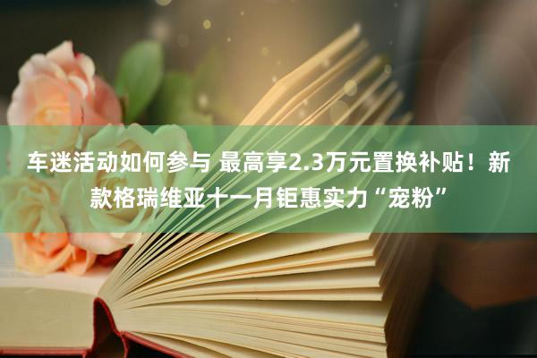 车迷活动如何参与 最高享2.3万元置换补贴！新款格瑞维亚十一月钜惠实力“宠粉”