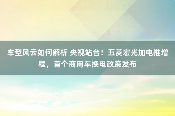 车型风云如何解析 央视站台！五菱宏光加电推增程，首个商用车换电政策发布