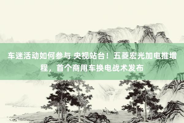 车迷活动如何参与 央视站台！五菱宏光加电推增程，首个商用车换电战术发布