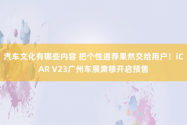 汽车文化有哪些内容 把个性遴荐果然交给用户！iCAR V23广州车展肃穆开启预售