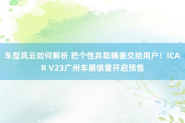 车型风云如何解析 把个性弃取确凿交给用户！iCAR V23广州车展慎重开启预售