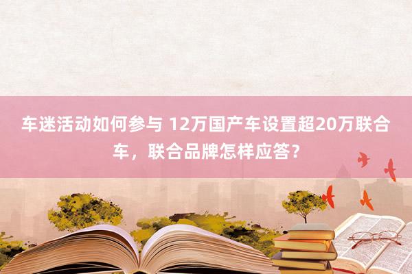 车迷活动如何参与 12万国产车设置超20万联合车，联合品牌怎样应答？