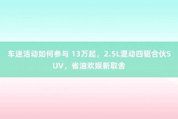 车迷活动如何参与 13万起，2.5L混动四驱合伙SUV，省油欢娱新取舍