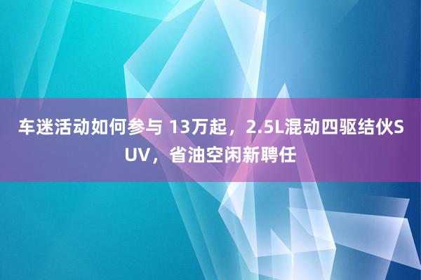 车迷活动如何参与 13万起，2.5L混动四驱结伙SUV，省油空闲新聘任