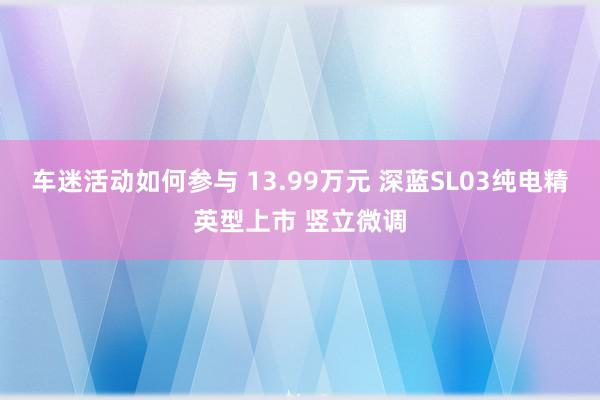 车迷活动如何参与 13.99万元 深蓝SL03纯电精英型上市 竖立微调