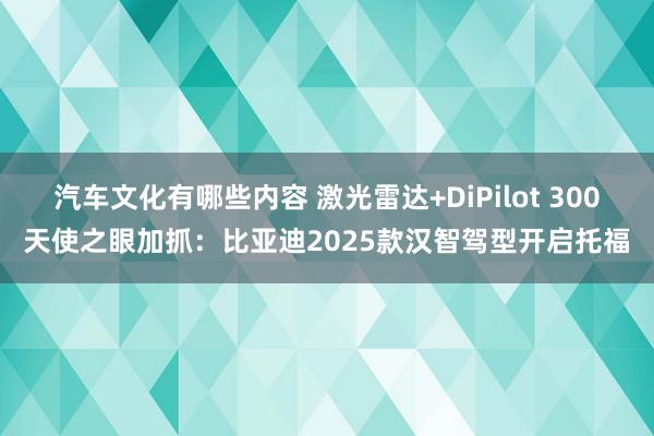 汽车文化有哪些内容 激光雷达+DiPilot 300天使之眼加抓：比亚迪2025款汉智驾型开启托福