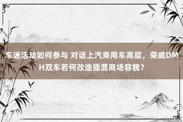 车迷活动如何参与 对话上汽乘用车高层，荣威DMH双车若何改造插混商场容貌？