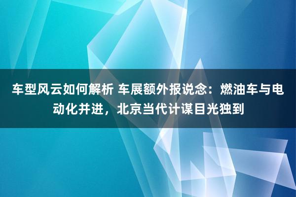 车型风云如何解析 车展额外报说念：燃油车与电动化并进，北京当代计谋目光独到