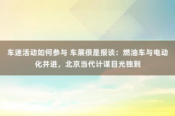 车迷活动如何参与 车展很是报谈：燃油车与电动化并进，北京当代计谋目光独到