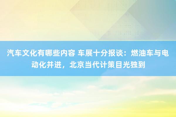 汽车文化有哪些内容 车展十分报谈：燃油车与电动化并进，北京当代计策目光独到