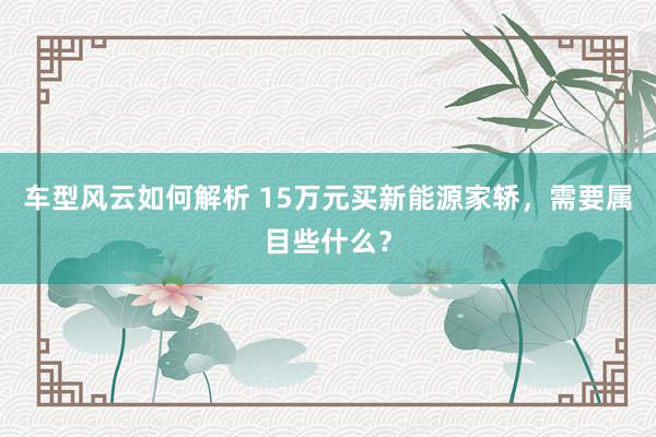 车型风云如何解析 15万元买新能源家轿，需要属目些什么？