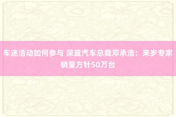 车迷活动如何参与 深蓝汽车总裁邓承浩：来岁专家销量方针50万台