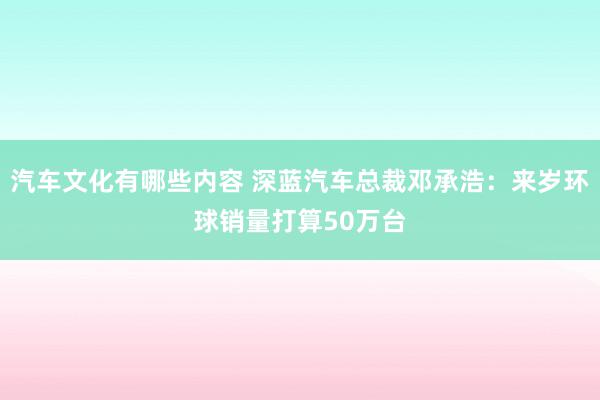 汽车文化有哪些内容 深蓝汽车总裁邓承浩：来岁环球销量打算50万台