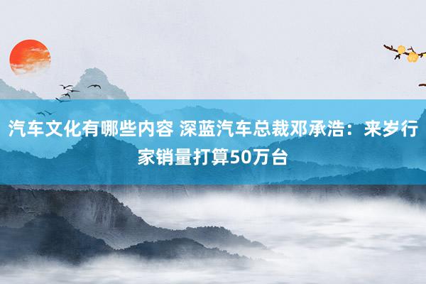 汽车文化有哪些内容 深蓝汽车总裁邓承浩：来岁行家销量打算50万台