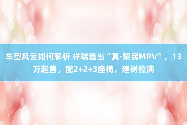 车型风云如何解析 祥瑞造出“真·黎民MPV”，13万起售，配2+2+3座椅，建树拉满