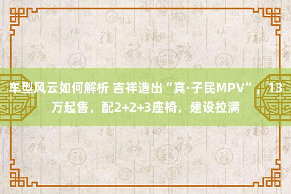 车型风云如何解析 吉祥造出“真·子民MPV”，13万起售，配2+2+3座椅，建设拉满