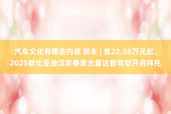 汽车文化有哪些内容 新车 | 售22.58万元起，2025款比亚迪汉家眷激光雷达智驾型开启拜托