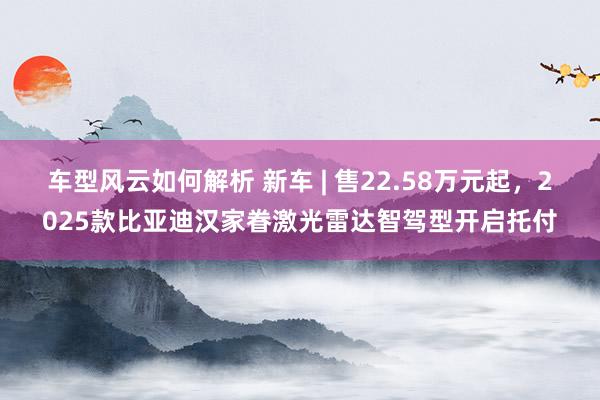 车型风云如何解析 新车 | 售22.58万元起，2025款比亚迪汉家眷激光雷达智驾型开启托付