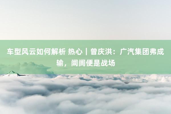 车型风云如何解析 热心｜曾庆洪：广汽集团弗成输，阛阓便是战场