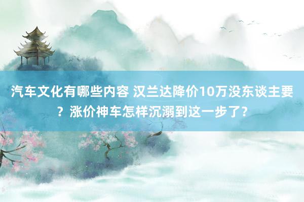 汽车文化有哪些内容 汉兰达降价10万没东谈主要？涨价神车怎样沉溺到这一步了？