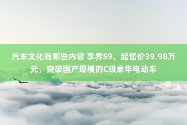 汽车文化有哪些内容 享界S9，起售价39.98万元，突破国产规模的C级豪华电动车