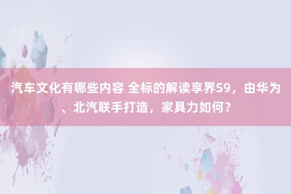 汽车文化有哪些内容 全标的解读享界S9，由华为、北汽联手打造，家具力如何？