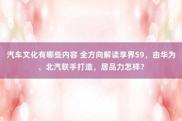 汽车文化有哪些内容 全方向解读享界S9，由华为、北汽联手打造，居品力怎样？