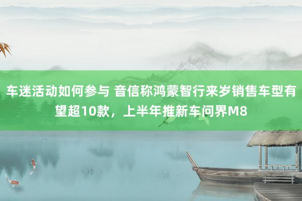 车迷活动如何参与 音信称鸿蒙智行来岁销售车型有望超10款，上半年推新车问界M8