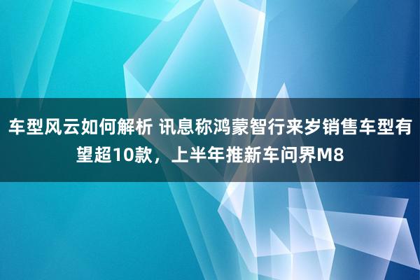 车型风云如何解析 讯息称鸿蒙智行来岁销售车型有望超10款，上半年推新车问界M8