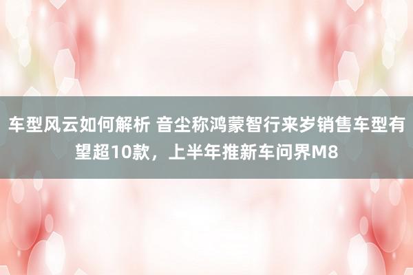 车型风云如何解析 音尘称鸿蒙智行来岁销售车型有望超10款，上半年推新车问界M8