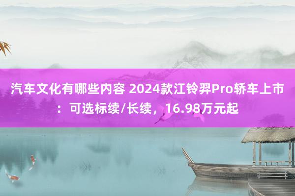 汽车文化有哪些内容 2024款江铃羿Pro轿车上市：可选标续/长续，16.98万元起