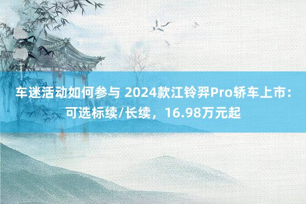 车迷活动如何参与 2024款江铃羿Pro轿车上市：可选标续/长续，16.98万元起