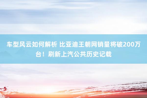 车型风云如何解析 比亚迪王朝网销量将破200万台！刷新上汽公共历史记载