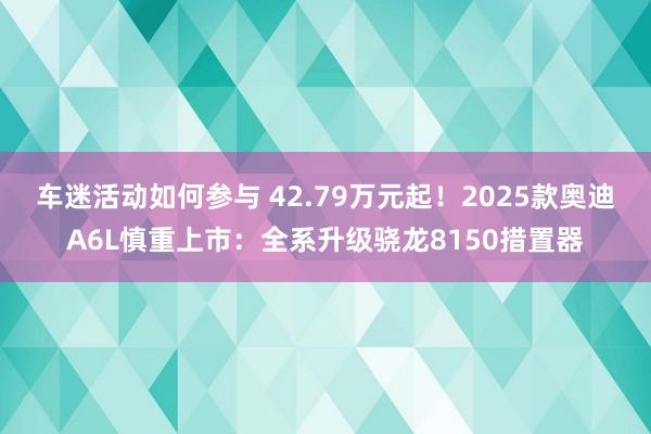 车迷活动如何参与 42.79万元起！2025款奥迪A6L慎重上市：全系升级骁龙8150措置器