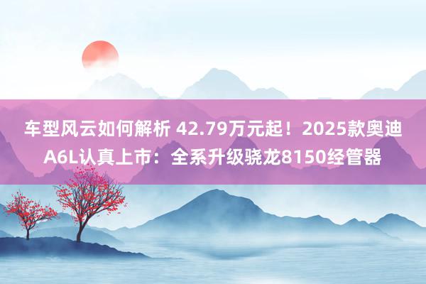 车型风云如何解析 42.79万元起！2025款奥迪A6L认真上市：全系升级骁龙8150经管器