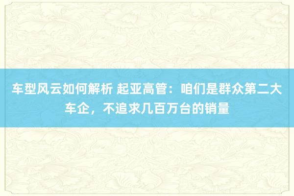 车型风云如何解析 起亚高管：咱们是群众第二大车企，不追求几百万台的销量