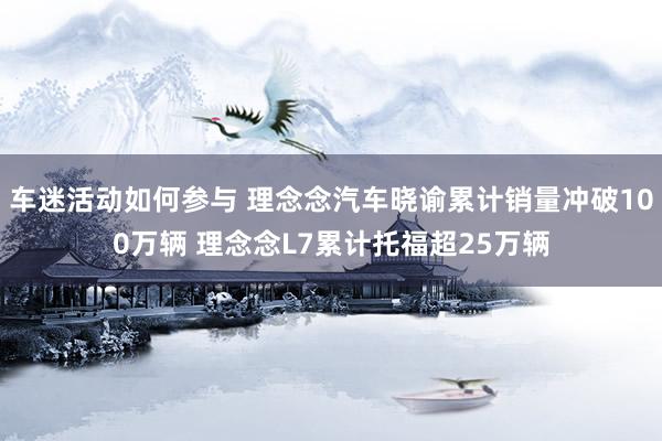 车迷活动如何参与 理念念汽车晓谕累计销量冲破100万辆 理念念L7累计托福超25万辆