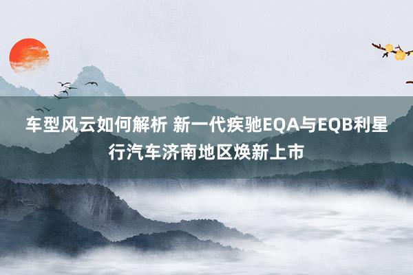 车型风云如何解析 新一代疾驰EQA与EQB利星行汽车济南地区焕新上市