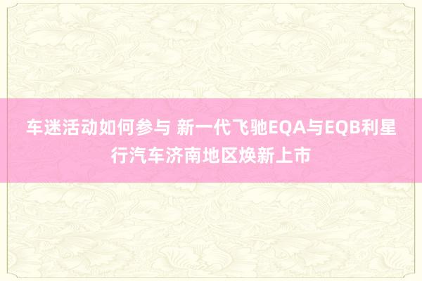 车迷活动如何参与 新一代飞驰EQA与EQB利星行汽车济南地区焕新上市