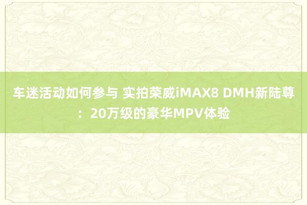 车迷活动如何参与 实拍荣威iMAX8 DMH新陆尊：20万级的豪华MPV体验