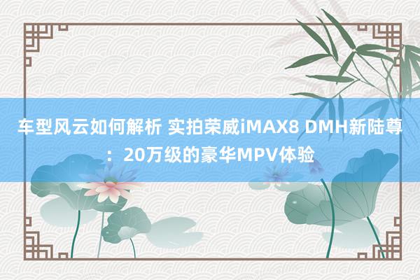 车型风云如何解析 实拍荣威iMAX8 DMH新陆尊：20万级的豪华MPV体验