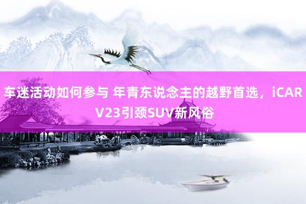 车迷活动如何参与 年青东说念主的越野首选，iCAR V23引颈SUV新风俗