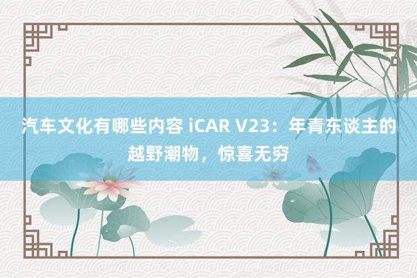 汽车文化有哪些内容 iCAR V23：年青东谈主的越野潮物，惊喜无穷