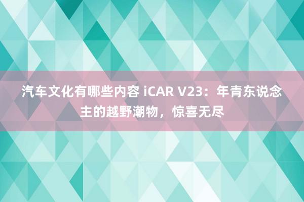 汽车文化有哪些内容 iCAR V23：年青东说念主的越野潮物，惊喜无尽