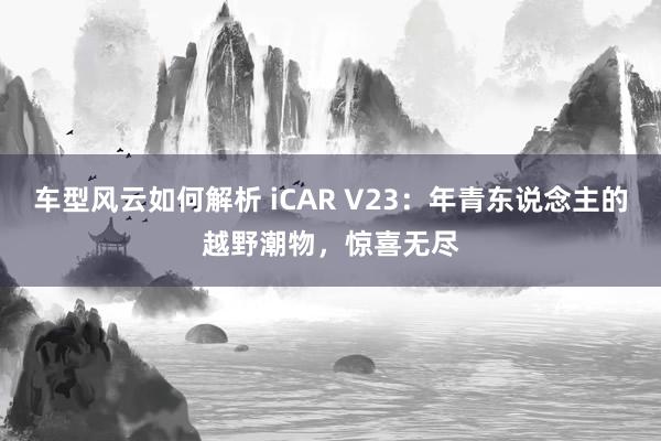 车型风云如何解析 iCAR V23：年青东说念主的越野潮物，惊喜无尽